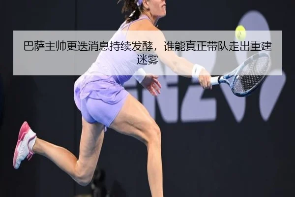 巴萨主帅更迭消息持续发酵，谁能真正带队走出重建迷雾