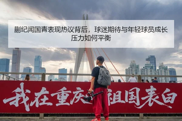蒯纪闻国青表现热议背后，球迷期待与年轻球员成长压力如何平衡